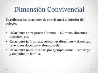 Dimensión Convivencial
Se refiere a las relaciones de convivencia al interior del
colegio:
• Relaciones entre pares: alumnos – alumnos; docentes –
docentes, etc.
• Relaciones jerárquicas: relaciones directivos – docentes;
relaciones docentes – alumnos, etc.
• Relaciones no calificadas, por ejemplo entre un conserje
y un padre de familia.
 