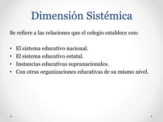 Dimensión Sistémica
Se refiere a las relaciones que el colegio establece con:
• El sistema educativo nacional.
• El sistema educativo estatal.
• Instancias educativas supranacionales.
• Con otras organizaciones educativas de su mismo nivel.
 