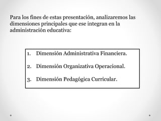 Para los fines de estas presentación, analizaremos las
dimensiones principales que ese integran en la
administración educativa:
1. Dimensión Administrativa Financiera.
2. Dimensión Organizativa Operacional.
3. Dimensión Pedagógica Curricular.
 