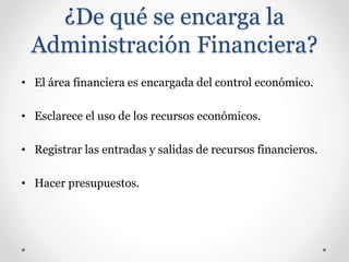 ¿De qué se encarga la
Administración Financiera?
• El área financiera es encargada del control económico.
• Esclarece el uso de los recursos económicos.
• Registrar las entradas y salidas de recursos financieros.
• Hacer presupuestos.
 