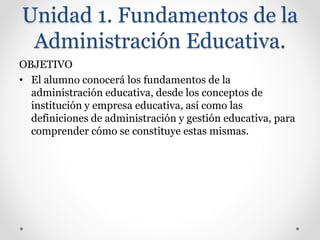 Unidad 1. Fundamentos de la
Administración Educativa.
OBJETIVO
• El alumno conocerá los fundamentos de la
administración educativa, desde los conceptos de
institución y empresa educativa, así como las
definiciones de administración y gestión educativa, para
comprender cómo se constituye estas mismas.
 