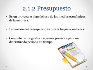 2.1.2 Presupuesto
• Es un proyecto o plan del uso de los medios económicos
de la empresa.
• La función del presupuesto es prever lo que acontecerá.
• Conjunto de los gastos e ingresos previstos para un
determinado período de tiempo.
 