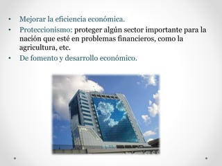 • Mejorar la eficiencia económica.
• Proteccionismo: proteger algún sector importante para la
nación que esté en problemas financieros, como la
agricultura, etc.
• De fomento y desarrollo económico.
 