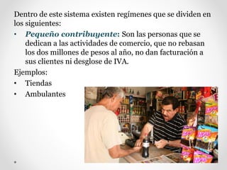 Dentro de este sistema existen regímenes que se dividen en
los siguientes:
• Pequeño contribuyente: Son las personas que se
dedican a las actividades de comercio, que no rebasan
los dos millones de pesos al año, no dan facturación a
sus clientes ni desglose de IVA.
Ejemplos:
• Tiendas
• Ambulantes
 