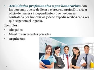 • Actividades profesionales o por honorarios: Son
las personas que se dedican a ejercer su profesión, arte u
oficio de manera independiente y que pueden ser
contratada por honorarios y debe expedir recibos cada vez
que se genera el ingreso.
Ejemplos:
• Abogados
• Maestros en escuelas privadas
• Arquitectos
 