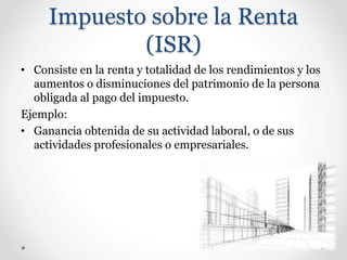 Impuesto sobre la Renta
(ISR)
• Consiste en la renta y totalidad de los rendimientos y los
aumentos o disminuciones del patrimonio de la persona
obligada al pago del impuesto.
Ejemplo:
• Ganancia obtenida de su actividad laboral, o de sus
actividades profesionales o empresariales.
 