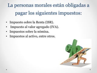 La personas morales están obligadas a
pagar los siguientes impuestos:
• Impuesto sobre la Renta (ISR).
• Impuesto al valor agregado (IVA).
• Impuestos sobre la nómina.
• Impuestos al activo, entre otros.
 
