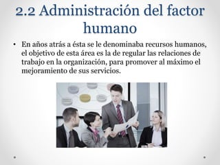 2.2 Administración del factor
humano
• En años atrás a ésta se le denominaba recursos humanos,
el objetivo de esta área es la de regular las relaciones de
trabajo en la organización, para promover al máximo el
mejoramiento de sus servicios.
 