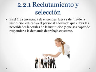 2.2.1 Reclutamiento y
selección
• Es el área encargada de encontrar fuera y dentro de la
institución educativa el personal adecuado que cubra las
necesidades laborales de la institución y que sea capaz de
responder a la demanda de trabajo existente.
 