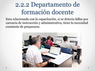 2.2.2 Departamento de
formación docente
Esta relacionada con la capacitación, si se detecta fallas por
carencia de instrucción y administrativa, tiene la necesidad
constante de prepararse.
 