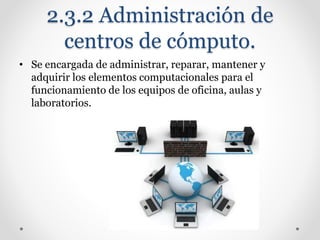 2.3.2 Administración de
centros de cómputo.
• Se encargada de administrar, reparar, mantener y
adquirir los elementos computacionales para el
funcionamiento de los equipos de oficina, aulas y
laboratorios.
 