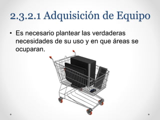 2.3.2.1 Adquisición de Equipo
• Es necesario plantear las verdaderas
necesidades de su uso y en que áreas se
ocuparan.
 