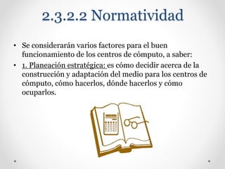 2.3.2.2 Normatividad
• Se considerarán varios factores para el buen
funcionamiento de los centros de cómputo, a saber:
• 1. Planeación estratégica: es cómo decidir acerca de la
construcción y adaptación del medio para los centros de
cómputo, cómo hacerlos, dónde hacerlos y cómo
ocuparlos.
 