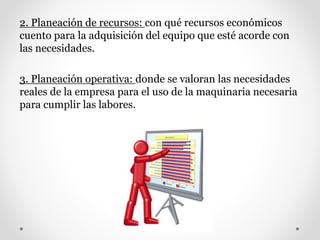 2. Planeación de recursos: con qué recursos económicos
cuento para la adquisición del equipo que esté acorde con
las necesidades.
3. Planeación operativa: donde se valoran las necesidades
reales de la empresa para el uso de la maquinaria necesaria
para cumplir las labores.
 