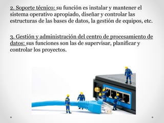 2. Soporte técnico: su función es instalar y mantener el
sistema operativo apropiado, diseñar y controlar las
estructuras de las bases de datos, la gestión de equipos, etc.
3. Gestión y administración del centro de procesamiento de
datos: sus funciones son las de supervisar, planificar y
controlar los proyectos.
 