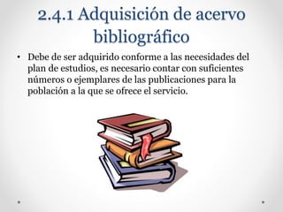 2.4.1 Adquisición de acervo
bibliográfico
• Debe de ser adquirido conforme a las necesidades del
plan de estudios, es necesario contar con suficientes
números o ejemplares de las publicaciones para la
población a la que se ofrece el servicio.
 