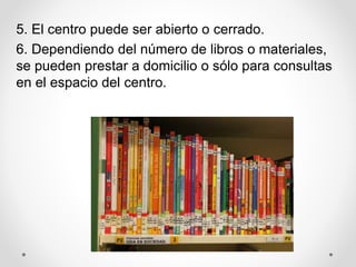 5. El centro puede ser abierto o cerrado.
6. Dependiendo del número de libros o materiales,
se pueden prestar a domicilio o sólo para consultas
en el espacio del centro.
 