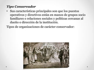 Tipo Conservador
• Sus características principales son que los puestos
operativos y directivos están en manos de grupos socio
familiares o relaciones sociales y políticas cercanas al
dueño o dirección de la institución.
Tipos de organizaciones de carácter conservador:
 