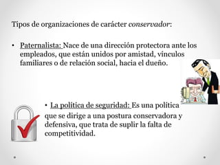 Tipos de organizaciones de carácter conservador:
• Paternalista: Nace de una dirección protectora ante los
empleados, que están unidos por amistad, vínculos
familiares o de relación social, hacia el dueño.
• La política de seguridad: Es una política
que se dirige a una postura conservadora y
defensiva, que trata de suplir la falta de
competitividad.
 