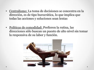 • Centralismo: La toma de decisiones se concentra en la
dirección, es de tipo burocrática, lo que implica que
todas las acciones y soluciones sean lentas
• Políticas de comodidad: Prefieren la rutina, las
direcciones sólo buscan un puesto de alto nivel sin tomar
la responsiva de su labor y función.
 