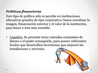 Políticas financieras
Este tipo de política sólo se percibe en instituciones
educativas grandes de tipo corporativo, busca coordinar la
imagen, financiación exterior y el valor de la institución,
para hacer a ésta más rentable.
• Liquidez: Se presente tener entradas constantes de
dinero o el poder conseguirlo, para poseer suficientes
fondos que desarrollen inversiones que mejoren las
instalaciones y servicios.
 