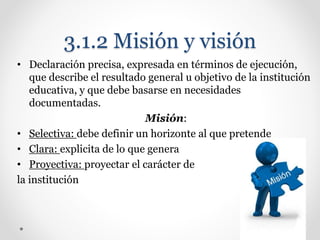 3.1.2 Misión y visión
• Declaración precisa, expresada en términos de ejecución,
que describe el resultado general u objetivo de la institución
educativa, y que debe basarse en necesidades
documentadas.
Misión:
• Selectiva: debe definir un horizonte al que pretende
• Clara: explicita de lo que genera
• Proyectiva: proyectar el carácter de
la institución
 