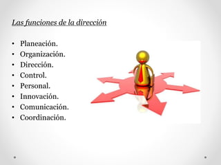 Las funciones de la dirección
• Planeación.
• Organización.
• Dirección.
• Control.
• Personal.
• Innovación.
• Comunicación.
• Coordinación.
 