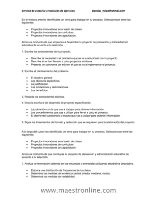 Servicio de asesoría y resolución de ejercicios ciencias_help@hotmail.com
www.maestronline.com
En el módulo anterior identificaste un tema para trabajar en tu proyecto. Seleccionaste entre las
siguientes:
 Proyectos innovadores en el salón de clases.
 Proyectos innovadores de currículum.
 Proyectos innovadores de capacitación.
Ahora es momento de que empieces a desarrollar tu proyecto de planeación y administración
educativa de acuerdo a tu selección.
1. Escribe los antecedentes de tu proyecto.
 Describe la necesidad o el problema que se va a solucionar con tu proyecto.
 Describe si se han llevado a cabo proyectos similares.
 Presenta un panorama del sitio en el que se va a implementar el proyecto.
2. Escribe el planteamiento del problema.
 El objetivo general
 Los objetivos específicos
 La justificación
 Las limitaciones y delimitaciones
 Los beneficios
3. Redacta los antecedentes teóricos.
4. Inicia la escritura del desarrollo de proyecto especificando:
 La población con la que vas a trabajar para obtener información.
 Los procedimientos que vas a utilizar para llevar a cabo el proyecto.
 El diseño del cuestionario o escala que vas a utilizar para obtener información.
5. Sigue los lineamientos de formato y redacción que se requieren para la elaboración del proyecto.
A lo largo del curso has identificado un tema para trabajar en tu proyecto. Seleccionaste entre las
siguientes:
 Proyectos innovadores en el salón de clases
 Proyectos innovadores de currículum
 Proyectos innovadores de capacitación
Ahora es momento de que concluyas tu proyecto de planeación y administración educativa de
acuerdo a tu selección.
1. Analiza la información obtenida en las encuestas o entrevistas utilizando estadística descriptiva.
 Elabora una distribución de frecuencias de tus datos.
 Determina las medidas de tendencia central (media, mediana, moda).
 Determina las medidas de variabilidad.
 