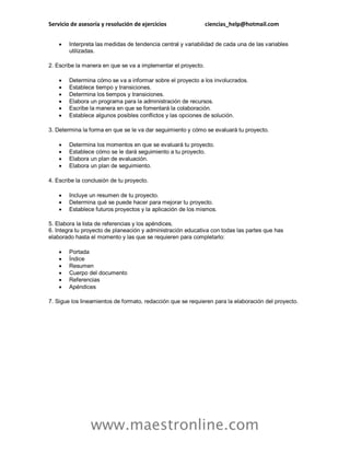 Servicio de asesoría y resolución de ejercicios ciencias_help@hotmail.com
www.maestronline.com
 Interpreta las medidas de tendencia central y variabilidad de cada una de las variables
utilizadas.
2. Escribe la manera en que se va a implementar el proyecto.
 Determina cómo se va a informar sobre el proyecto a los involucrados.
 Establece tiempo y transiciones.
 Determina los tiempos y transiciones.
 Elabora un programa para la administración de recursos.
 Escribe la manera en que se fomentará la colaboración.
 Establece algunos posibles conflictos y las opciones de solución.
3. Determina la forma en que se le va dar seguimiento y cómo se evaluará tu proyecto.
 Determina los momentos en que se evaluará tu proyecto.
 Establece cómo se le dará seguimiento a tu proyecto.
 Elabora un plan de evaluación.
 Elabora un plan de seguimiento.
4. Escribe la conclusión de tu proyecto.
 Incluye un resumen de tu proyecto.
 Determina qué se puede hacer para mejorar tu proyecto.
 Establece futuros proyectos y la aplicación de los mismos.
5. Elabora la lista de referencias y los apéndices.
6. Integra tu proyecto de planeación y administración educativa con todas las partes que has
elaborado hasta el momento y las que se requieren para completarlo:
 Portada
 Índice
 Resumen
 Cuerpo del documento
 Referencias
 Apéndices
7. Sigue los lineamientos de formato, redacción que se requieren para la elaboración del proyecto.
 