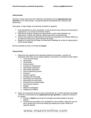 Servicio de asesoría y resolución de ejercicios ciencias_help@hotmail.com
www.maestronline.com
Instrucciones:
Escribe un ensayo acerca de cómo relacionas la perspectiva de las organizaciones que
aprenden con un centro escolar, incluyendo todas las dimensiones de la institución que
selecciones.
Para lograr un mejor trabajo, te recomiendo considerar lo siguiente:
1. Inicia describiendo la visión compartida, el nivel de dominio que creas que ha alcanzado la
organización, y su manejo de la tensión creativa.
2. Describe los modelos mentales que logras advertir y cómo están afectando a la
organización. Puedes usar gráficas y dibujos para afinar tus explicaciones.
3. Incluye como parte de tu argumentación los términos propuestos en el enfoque sistémico y
las ideas de la teoría de la quinta disciplina de Senge.
4. Agrega en la parte final del trabajo una descripción detallada de un plan de mejora para el
centro escolar elegido.
Envía la actividad a tu tutor, en formato de ensayo.
Instrucciones:
1. Selecciona diez aspectos de las siguientes palabras enumeradas, y escribe una
explicación sobre ellas con tus propias palabras, de acuerdo a lo revisado en este módulo:
 Teoría de aprendizaje
 Aprendizaje
 Conductismo
 Constructivismo
 Enfoque de competencias
 Aprendizaje colaborativo
 Aprendizaje significativo
 Zona de desarrollo próximo
 Conducta
 Andamio cognitivo
 Estrategia de aprendizaje
 Aprendizaje por explotación
 Aprendizaje por exploración
 Evaluación de los aprendizajes
 Comunicación asertiva
 Diálogo
 Mediación pedagógica
 Inteligencias múltiples
2. Ahora, en la suposición de que tú eres el administrador de un centro educativo que diriges
conforme a los principios de las organizaciones que aprenden, y acabas de contratar a
un maestro:
a. Escribe un ideario que incluya los conceptos que seleccionaste en el punto
anterior.
b. Considera que ese ideario se lo entregarás al nuevo profesor, esperando que con
ello le quede claro la forma de trabajo que esperas de su parte. Observa el
siguiente ejemplo:
 