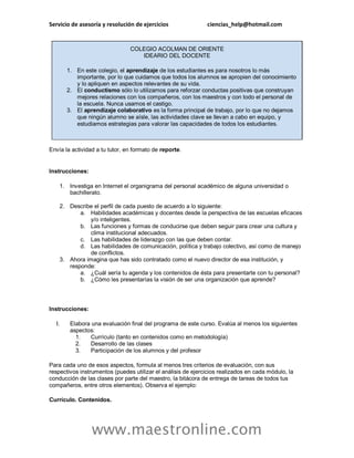 Servicio de asesoría y resolución de ejercicios ciencias_help@hotmail.com
www.maestronline.com
COLEGIO ACOLMAN DE ORIENTE
IDEARIO DEL DOCENTE
1. En este colegio, el aprendizaje de los estudiantes es para nosotros lo más
importante, por lo que cuidamos que todos los alumnos se apropien del conocimiento
y lo apliquen en aspectos relevantes de su vida.
2. El conductismo sólo lo utilizamos para reforzar conductas positivas que construyan
mejores relaciones con los compañeros, con los maestros y con todo el personal de
la escuela. Nunca usamos el castigo.
3. El aprendizaje colaborativo es la forma principal de trabajo, por lo que no dejamos
que ningún alumno se aísle, las actividades clave se llevan a cabo en equipo, y
estudiamos estrategias para valorar las capacidades de todos los estudiantes.
Envía la actividad a tu tutor, en formato de reporte.
Instrucciones:
1. Investiga en Internet el organigrama del personal académico de alguna universidad o
bachillerato.
2. Describe el perfil de cada puesto de acuerdo a lo siguiente:
a. Habilidades académicas y docentes desde la perspectiva de las escuelas eficaces
y/o inteligentes.
b. Las funciones y formas de conducirse que deben seguir para crear una cultura y
clima institucional adecuados.
c. Las habilidades de liderazgo con las que deben contar.
d. Las habilidades de comunicación, política y trabajo colectivo, así como de manejo
de conflictos.
3. Ahora imagina que has sido contratado como el nuevo director de esa institución, y
responde:
a. ¿Cuál sería tu agenda y los contenidos de ésta para presentarte con tu personal?
b. ¿Cómo les presentarías la visión de ser una organización que aprende?
Instrucciones:
I. Elabora una evaluación final del programa de este curso. Evalúa al menos los siguientes
aspectos:
1. Currículo (tanto en contenidos como en metodología)
2. Desarrollo de las clases
3. Participación de los alumnos y del profesor
Para cada uno de esos aspectos, formula al menos tres criterios de evaluación, con sus
respectivos instrumentos (puedes utilizar el análisis de ejercicios realizados en cada módulo, la
conducción de las clases por parte del maestro, la bitácora de entrega de tareas de todos tus
compañeros, entre otros elementos). Observa el ejemplo:
Currículo. Contenidos.
 