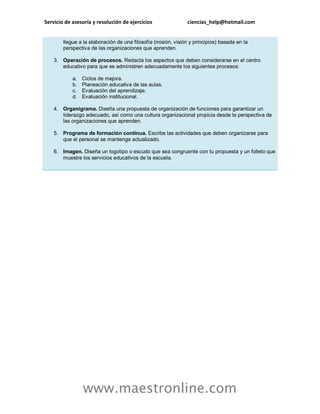 Servicio de asesoría y resolución de ejercicios ciencias_help@hotmail.com
www.maestronline.com
llegue a la elaboración de una filosofía (misión, visión y principios) basada en la
perspectiva de las organizaciones que aprenden.
3. Operación de procesos. Redacta los aspectos que deben considerarse en el centro
educativo para que se administren adecuadamente los siguientes procesos:
a. Ciclos de mejora.
b. Planeación educativa de las aulas.
c. Evaluación del aprendizaje.
d. Evaluación institucional.
4. Organigrama. Diseña una propuesta de organización de funciones para garantizar un
liderazgo adecuado, así como una cultura organizacional propicia desde la perspectiva de
las organizaciones que aprenden.
5. Programa de formación continua. Escribe las actividades que deben organizarse para
que el personal se mantenga actualizado.
6. Imagen. Diseña un logotipo o escudo que sea congruente con tu propuesta y un folleto que
muestre los servicios educativos de la escuela.
 