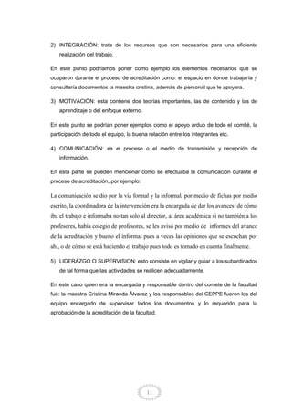 11
2) INTEGRACIÓN: trata de los recursos que son necesarios para una eficiente
realización del trabajo.
En este punto podríamos poner como ejemplo los elementos necesarios que se
ocuparon durante el proceso de acreditación como: el espacio en donde trabajaría y
consultaría documentos la maestra cristina, además de personal que le apoyara.
3) MOTIVACIÓN: esta contiene dos teorías importantes, las de contenido y las de
aprendizaje o del enfoque externo.
En este punto se podrían poner ejemplos como el apoyo arduo de todo el comité, la
participación de todo el equipo, la buena relación entre los integrantes etc.
4) COMUNICACIÓN: es el proceso o el medio de transmisión y recepción de
información.
En esta parte se pueden mencionar como se efectuaba la comunicación durante el
proceso de acreditación, por ejemplo:
La comunicación se dio por la vía formal y la informal, por medio de fichas por medio
escrito, la coordinadora de la intervención era la encargada de dar los avances de cómo
iba el trabajo e informaba no tan solo al director, al área académica si no también a los
profesores, había colegio de profesores, se les avisó por medio de informes del avance
de la acreditación y bueno el informal pues a veces las opiniones que se escuchan por
ahí, o de cómo se está haciendo el trabajo pues todo es tomado en cuenta finalmente.
5) LIDERAZGO O SUPERVISION: esto consiste en vigilar y guiar a los subordinados
de tal forma que las actividades se realicen adecuadamente.
En este caso quien era la encargada y responsable dentro del comete de la facultad
fué: la maestra Cristina Miranda Álvarez y los responsables del CEPPE fueron los del
equipo encargado de supervisar todos los documentos y lo requerido para la
aprobación de la acreditación de la facultad.
 