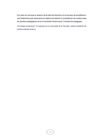 12
Con esto se concluye la relación de la fase de dirección en el proceso de acreditación,
que finalmente pudo alcanzarse el objetivo de obtener la acreditación de nuestra casa
de estudios pedagógicos de la Universidad Veracruzana, Facultad de pedagogía.
“Un trabajo excepcional”, el realizado por la comunidad de la Facultad, señala presidente del
comité evaluador externo.
 