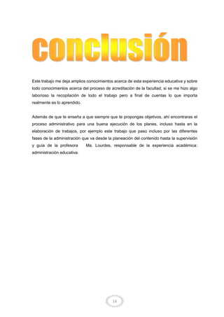 14
Este trabajo me deja amplios conocimientos acerca de esta experiencia educativa y sobre
todo conocimientos acerca del proceso de acreditación de la facultad, si se me hizo algo
laborioso la recopilación de todo el trabajo pero a final de cuentas lo que importa
realmente es lo aprendido.
Además de que te enseña a que siempre que te propongas objetivos, ahí encontraras el
proceso administrativo para una buena ejecución de los planes, incluso hasta en la
elaboración de trabajos, por ejemplo este trabajo que paso incluso por las diferentes
fases de la administración que va desde la planeación del contenido hasta la supervisión
y guía de la profesora Ma. Lourdes, responsable de la experiencia académica:
administración educativa.
 
