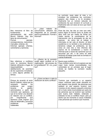 20
su currículo, pues paso el mes y no
enviaban los profesores los currículos,
pasaron dos meses y no lo enviaban,
finalmente fue un número reducido de
profesores los que enviaron el currículo y
finalmente solo con esos se tuvo que hacer
el trabajo.
Nos menciona el libro de
fundamentos de
administración del autor
Munch Galindo: Hay dos
tipos de comunicación:
Formal; ejemplo:
correspondencia, instructivos,
manuales, ordenes, etc.
Informal; ejemplo: chismes,
comentarios y opiniones.
4.- ¿Qué método de
comunicación utilizaron los
integrantes de la comisión
para la acreditación: Formal o
informal?
Pues las dos, las dos yo creo que este,
bueno lógico la formal como te acabo de
decir todo era por medio de fichas por
medio escrito, la coordinadora de la
intervención era la encargada de dar los
avances de cómo iba el trabajo e
informaba no tan solo al director, al área
académica si no también a los profesores,
teníamos colegio de profesores, se les
aviso en creo dos o tres informes del
avance de la acreditación y bueno el
informal pues a veces las opiniones que se
escuchan por ahí, o de cómo se está
haciendo el trabajo pues todo es tomado en
cuenta finalmente
Nos referimos a conflictos
como lo menciona Munch
Galindo refiriendo a fugas de
responsabilidad,
debilitamiento de autoridad
de los superiores inmediatos,
o como alguna pérdida de
tiempo.
5.- ¿Dentro de la comisión
surgió algún conflicto en la
organización del proceso de
la acreditación? Si –no ¿cual
fue?
Bueno pues conflicto….
Pues conflicto como tal no lo aprecio así ala
mejor hubo ciertas incomodidades. Les
comentaba en un principio que el lugar
donde se habilito la comisión resulto
pequeño.
Porque de acuerdo al autor
Munch Galindo, indica que es
necesario resolver los
problemas que surgen
durante la gestión
administrativa a partir del
momento que aparezca, ya
que el no tomar una decisión
en relación con un conflicto,
por insignificante que
aparezca pude originar que
este se desarrolle y provoque
problemas graves
colaterales.
6.- ¿Cómo se llevo a cabo la
resolución de dicho conflicto? Tuvimos que cambiarlo a un espacio
mayor, entonces para poder ubicarlos en
ese espacio mas grande, las personas que
estaban en ese espacio tuvieron que
moverse al otro espacio pequeño entonces
ahí si hubo cierta incomodidad por parte de
las personas que se tuvieron que cambiar
pero bueno todo hablado, ordenado y
aclarado no fue un conflicto mayor, pero yo
siento que de momento si causo molestias
a las personas que tuvieron que moverse.
 