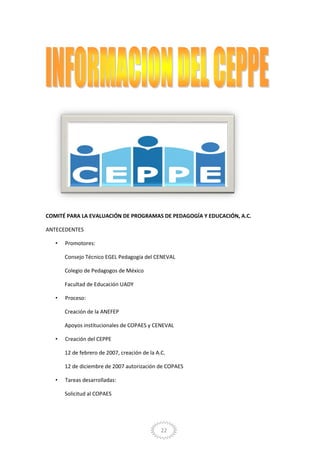 22
COMITÉ PARA LA EVALUACIÓN DE PROGRAMAS DE PEDAGOGÍA Y EDUCACIÓN, A.C.
ANTECEDENTES
• Promotores:
Consejo Técnico EGEL Pedagogía del CENEVAL
Colegio de Pedagogos de México
Facultad de Educación UADY
• Proceso:
Creación de la ANEFEP
Apoyos institucionales de COPAES y CENEVAL
• Creación del CEPPE
12 de febrero de 2007, creación de la A.C.
12 de diciembre de 2007 autorización de COPAES
• Tareas desarrolladas:
Solicitud al COPAES
 