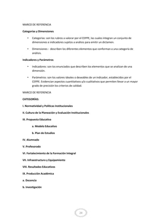 24
MARCO DE REFERENCIA
Categorías y Dimensiones
• Categorías: son los rubros a valorar por el CEPPE, las cuales integran un conjunto de
dimensiones e indicadores sujetos a análisis para emitir un dictamen.
• Dimensiones : describen los diferentes elementos que conforman a una categoría de
análisis.
Indicadores y Parámetros
• Indicadores: son los enunciados que describen los elementos que se analizan de una
dimensión.
• Parámetros: son los valores ideales o deseables de un indicador, establecidos por el
CEPPE. Evidencian aspectos cuantitativos y/o cualitativos que permiten llevar a un mayor
grado de precisión los criterios de calidad.
MARCO DE REFERENCIA
CATEGORÍAS:
I. Normatividad y Políticas Institucionales
II. Cultura de la Planeación y Evaluación Institucionales
III. Propuesta Educativa
a. Modelo Educativo
b. Plan de Estudios
IV. Alumnado
V. Profesorado
VI. Fortalecimiento de la Formación Integral
VII. Infraestructura y Equipamiento
VIII. Resultados Educativos
IX. Producción Académica
a. Docencia
b. Investigación
 