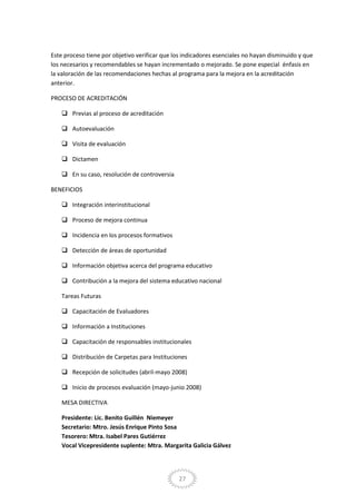 27
Este proceso tiene por objetivo verificar que los indicadores esenciales no hayan disminuido y que
los necesarios y recomendables se hayan incrementado o mejorado. Se pone especial énfasis en
la valoración de las recomendaciones hechas al programa para la mejora en la acreditación
anterior.
PROCESO DE ACREDITACIÓN
 Previas al proceso de acreditación
 Autoevaluación
 Visita de evaluación
 Dictamen
 En su caso, resolución de controversia
BENEFICIOS
 Integración interinstitucional
 Proceso de mejora continua
 Incidencia en los procesos formativos
 Detección de áreas de oportunidad
 Información objetiva acerca del programa educativo
 Contribución a la mejora del sistema educativo nacional
Tareas Futuras
 Capacitación de Evaluadores
 Información a Instituciones
 Capacitación de responsables institucionales
 Distribución de Carpetas para Instituciones
 Recepción de solicitudes (abril-mayo 2008)
 Inicio de procesos evaluación (mayo-junio 2008)
MESA DIRECTIVA
Presidente: Lic. Benito Guillén Niemeyer
Secretario: Mtro. Jesús Enrique Pinto Sosa
Tesorero: Mtra. Isabel Pares Gutiérrez
Vocal Vicepresidente suplente: Mtra. Margarita Galicia Gálvez
 