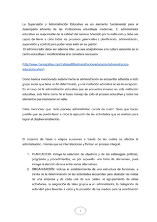 3
La Supervisión y Administración Educativa es un elemento fundamental para el
desempeño eficiente de las instituciones educativas modernas. El administrador
educativo es responsable de la calidad del servicio brindado por la institución y debe ser
capaz de llevar a cabo todos los procesos gerenciales ( planificación, administración,
supervisión y control) para poder tener éxito en su gestión.
El administrador debe ser además líder, ya sea adaptándose a la cultura existente en el
centro educativo o modificándola si lo considera necesario.
(http://www.monografias.com/trabajos68/administracion-educacion/administracion-
educacion.shtml)
Como hemos mencionado anteriormente la administración se encuentra adherida a todo
grupo social que tiene un fin determinado, y una institución educativa no es la excepción.
En el caso de la administración educativa que se encuentra inmerso en toda institución
educativa, esta tiene como fin el buen manejo de todo el proceso educativo y todos los
elementos que intervienen en este.
Cabe mencionar que todo proceso administrativo consta de cuatro fases que hacen
posible que se pueda llevar a cabo la ejecución de las actividades que se realizan para
lograr el objetivo establecido.
El conjunto de fases o etapas sucesivas a través de las cuales se efectúa la
administración, mismas que se interrelacionan y forman un proceso integral.
1. PLANEACION: incluye la selección de objetivos y de las estrategias políticas,
programas y procedimientos, es por supuesto, una toma de decisiones, pues
incluye la elección de una entre varias alternativas.
2. ORGANIZACIÓN: incluye el establecimiento de una estructura de funciones, a
través de la determinación de las actividades requeridas para alcanzar las metas
de una empresa y de cada una de sus partes, el agrupamiento de estas
actividades, la asignación de tales grupos a un administrador, la delegación de
autoridad para llevarlas a cabo y la provisión de los medios para la coordinación
 