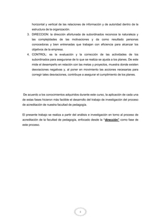 4
horizontal y vertical de las relaciones de información y de autoridad dentro de la
estructura de la organización.
3. DIRECCION: la dirección afortunada de subordinados reconoce la naturaleza y
las complejidades de las motivaciones y da como resultado personas
conocedoras y bien entrenadas que trabajan con eficiencia para alcanzar los
objetivos de la empresa.
4. CONTROL: es la evaluación y la corrección de las actividades de los
subordinados para asegurarse de lo que se realiza se ajusta a los planes. De este
mide el desempeño en relación con las metas y proyectos, muestra donde existen
desviaciones negativas y, al poner en movimiento las acciones necesarias para
corregir tales desviaciones, contribuye a asegurar el cumplimiento de los planes.
De acuerdo a los conocimientos adquiridos durante este curso, la aplicación de cada una
de estas fases hicieron más factible el desarrollo del trabajo de investigación del proceso
de acreditación de nuestra facultad de pedagogía.
El presente trabajo se realiza a partir del análisis e investigación en torno al proceso de
acreditación de la facultad de pedagogía, enfocado desde la “dirección” como fase de
este proceso.
 