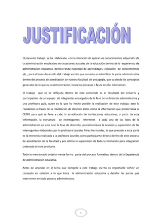 5
El presente trabajo se ha elaborado con la intención de aplicar los conocimientos adquiridos de
la administración empleados en situaciones actuales de la educación dentro de la experiencia de
administración educativa, demostrando habilidad de aprendizajes, ejecución de conocimientos
etc., para el buen desarrollo del trabajo escrito que consiste en identificar la parte administrativa
dentro del proceso de acreditación de nuestra facultad de pedagogía, que va desde los conceptos
generales de lo que es la administración, hasta los procesos o fases en ella intervienen.
El trabajo que se ve reflejada dentro de este contenido es el resultado del esfuerzo y
participación de un equipo de integrantes encargados de la fase de la dirección administrativa y
una profesora guía, quien es la que ha hecho posible la realización de este trabajo, esto lo
realizamos a través de la recolección de diversos datos como la información que proporciona el
CEPPE para qué se lleve a cabo la acreditación de instituciones educativas, a partir de esta
información, la estructura de interrogantes referentes a cada una de las fases de la
administración en este caso la fase de dirección, posteriormente la revisión y supervisión de las
interrogantes elaboradas por la profesora Lourdes Pérez Hernández, lo que precede a esta parte
es la entrevista realizada a la profesora Lourdes como participante directa dentro de este proceso
de acreditación de la facultad y por último la supervisión de toda la formación para integración
ordenada de este producto.
Todo lo mencionado anteriormente forma parte del proceso formativo, dentro de la Experiencia
de Administración Educativa.
Antes de ahondar en el tema que compete a este trabajo escrito es importante definir un
concepto en relación a lo que trata la administración educativa y detallar las partes que
intervienen en todo proceso administrativo.
 