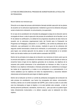 8
LA FASE DE DIRECCION EN EL PROCESO DE ACREDITACION DE LA FACULTAD
DE PEDAGOGIA.
Munch Galindo nos menciona que:
Dirección es la etapa del proceso administrativo llamada también ejecución de los planes
de acuerdo con la estructura organizacional, mediante la guía de los esfuerzos del grupo
social a través de la motivación, la comunicación y la supervisión.
En el caso de la acreditación de la facultad de pedagogía la etapa de la dirección será la
encargada de llevar a cabo la ejecución del proceso de acreditación de la facultad, con el
fin de obtener la certificación y la calidad de los programas educativos de ésta misma de
acuerdo con la estructura organizacional tanto del Comité para la Evaluación de
Programas de Pedagogía y Educación, A. C (CEPPE) y del comité de profesores de la
institución, que participaron en dicho proceso, mediante la guía de los esfuerzos del
segundo comité mencionado a través de la motivación, la comunicación y la supervisión
para lograr una correcta ejecución de los planes no solo internamente si no también
harán uso de estos medios con el comité externo evaluador del CEPPE.
Dentro de los principios de la etapa de la dirección nos menciona el mismo autor que de
la armonía del objetivo o coordinación de intereses la dirección será eficiente en tanto se
encamine hacia el logro de los objetivos generales de la empresa, los objetivos de la
empresa solo podrán alcanzarse si los subordinados se interesan en ellos, lo que se
facilitará si sus objetivos individuales e intereses personales son satisfechos al conseguir
las metas de la organización y si estas no se contraponen a su autorrealización. A si
mismo establece que los objetivos de todos los departamentos y secciones deberán
relacionarse armoniosamente para lograr el objetivo general.
Dentro de la institución se formó un comité de profesores encargados de la dirección de
este proceso de acreditación, que fueron los encargados del enlace, comunicación,
tramites y demás con el comité evaluador del CEPPE, pero si bien es cierto no solo ellos
eran los interesados en lograr el objetivo, si no esto también esto compete a todo el
demás personal (profesores, secretarios, alumnos etc.), para que esto se pudiera lograr
todos directamente involucrados o no debían cooperar para la realización de dicho
objetivo.
 