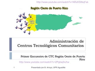 Administración de  Centros Tecnológicos Comunitarios Primer Encuentro de CTC Región Oeste de Puerto Rico Presentado por B. Arroyo, UPR Aguadilla http://www.youtube.com/watch?v=ZPgbwjIkJhw http://www.youtube.com/watch?v=NRxKS8bqFak 