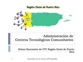 Administración de  Centros Tecnológicos Comunitarios Primer Encuentro de CTC Región Oeste de Puerto Rico Presentado por B. Arroyo, UPR Aguadilla 