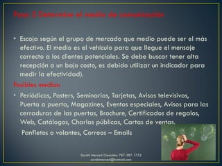 Paso 5 Determine el medio de comunicación
• Escoja según el grupo de mercado que medio puede ser el más
efectivo. El medio es el vehículo para que llegue el mensaje
correcto a los clientes potenciales. Se debe buscar tener alta
recepción a un bajo costo, es debido utilizar un indicador para
medir la efectividad).
Posibles medios:
• Periódicos, Posters, Seminarios, Tarjetas, Avisos televisivos,
Puerta a puerta, Magazines, Eventos especiales, Avisos para las
cerraduras de las puertas, Brochure, Certificados de regalos,
Web, Catálogos, Charlas públicas, Cartas de ventas,
Panfletos o volantes, Correos – Emails
Sarahí Merced González 787-387-1752
sarahimerced@hotmail.com
 
