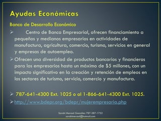 Banco de Desarrollo Económico
 Centro de Banca Empresarial, ofrecen financiamiento a
pequeños y medianos empresarios en actividades de
manufactura, agricultura, comercio, turismo, servicios en general
y empresas de autoempleo.
Ofrecen una diversidad de productos bancarios y financieros
para los empresarios hasta un máximo de $5 millones, con un
impacto significativo en la creación y retención de empleos en
los sectores de turismo, servicio, comercio y manufactura.
 787-641-4300 Ext. 1025 o al 1-866-641-4300 Ext. 1025.
http://www.bdepr.org/bdepr/mujerempresaria.php
Sarahí Merced González 787-387-1752
sarahimerced@hotmail.com
 