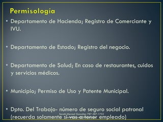 • Departamento de Hacienda; Registro de Comerciante y
IVU.
• Departamento de Estado; Registro del negocio.
• Departamento de Salud; En caso de restaurantes, cuidos
y servicios médicos.
• Municipio; Permiso de Uso y Patente Municipal.
• Dpto. Del Trabajo- número de seguro social patronal
(recuerda solamente si vas a tener empleado)
Sarahí Merced González 787-387-1752
sarahimerced@hotmail.com
 