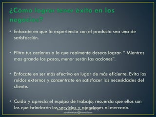 • Enfocate en que la experiencia con el producto sea una de
satisfacción.
• Filtra tus acciones a lo que realmente deseas lograr. “ Mientras
mas grande los pasos, menor serán las acciones”.
• Enfocate en ser más efectívo en lugar de más eficiente. Evita los
ruidos externos y concentrate en satisfacer las necesidades del
cliente.
• Cuida y aprecia el equipo de trabajo, recuerda que ellos son
los que brindarán los servicios y atenciones al mercado.Sarahí Merced González 787-387-1752
sarahimerced@hotmail.com
 