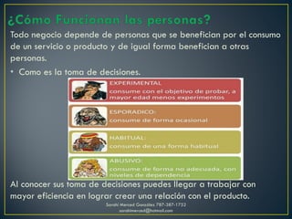 Todo negocio depende de personas que se benefician por el consumo
de un servicio o producto y de igual forma benefician a otras
personas.
• Como es la toma de decisiones.
Al conocer sus toma de decisiones puedes llegar a trabajar con
mayor eficiencia en lograr crear una relación con el producto.
Sarahí Merced González 787-387-1752
sarahimerced@hotmail.com
 